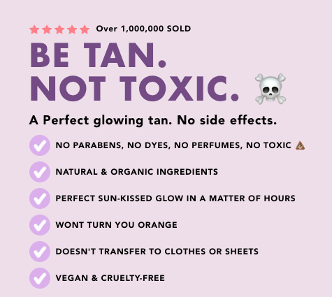 A Perfect glowing tan. No side effects.   NO PARABENS, NO DYES, NO PERFUMES, NO TOXIC 💩   NATURAL & ORGANIC INGREDIENTS   PERFECT SUN-KISSED GLOW IN A MATTER OF HOURS   WONT TURN YOU ORANGE   DOESN'T TRANSFER TO CLOTHES OR SHEETS   VEGAN & CRUELTY-FREE